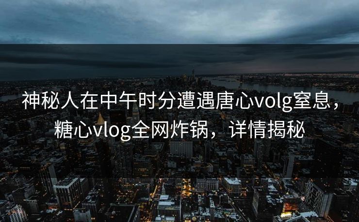 神秘人在中午时分遭遇唐心volg窒息，糖心vlog全网炸锅，详情揭秘