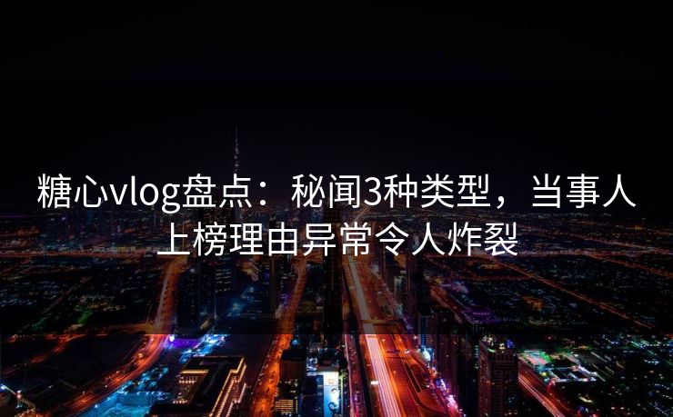 糖心vlog盘点：秘闻3种类型，当事人上榜理由异常令人炸裂