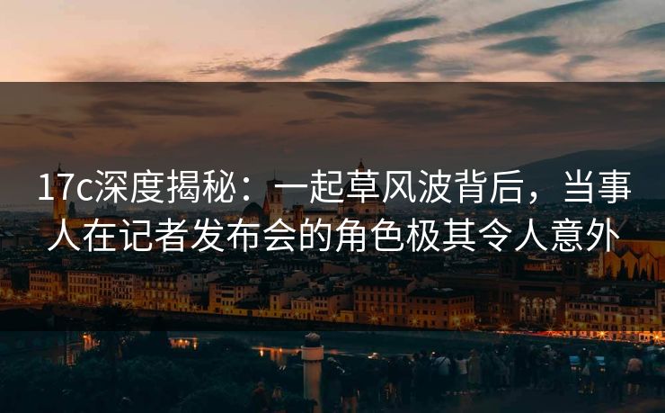 17c深度揭秘：一起草风波背后，当事人在记者发布会的角色极其令人意外