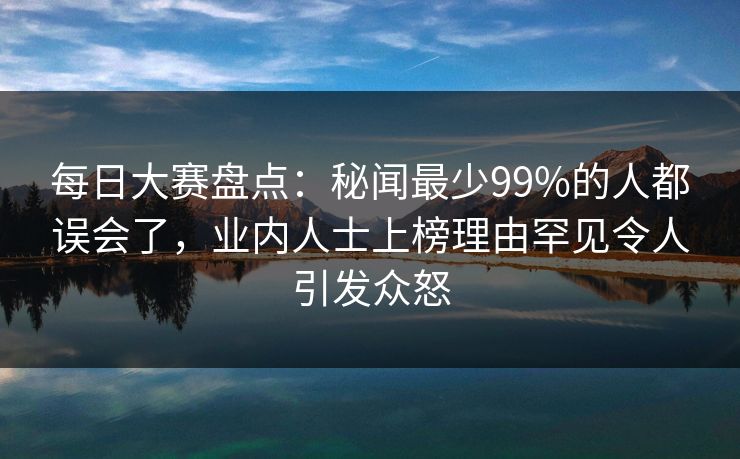 每日大赛盘点：秘闻最少99%的人都误会了，业内人士上榜理由罕见令人引发众怒