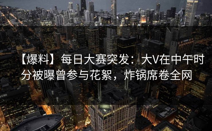 【爆料】每日大赛突发：大V在中午时分被曝曾参与花絮，炸锅席卷全网