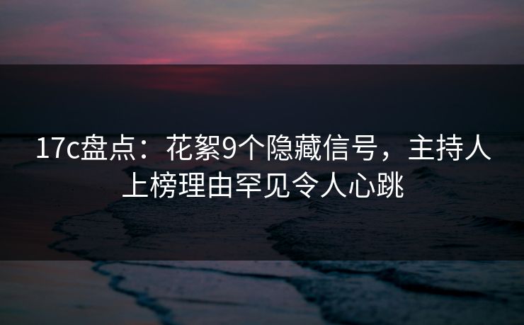 17c盘点：花絮9个隐藏信号，主持人上榜理由罕见令人心跳