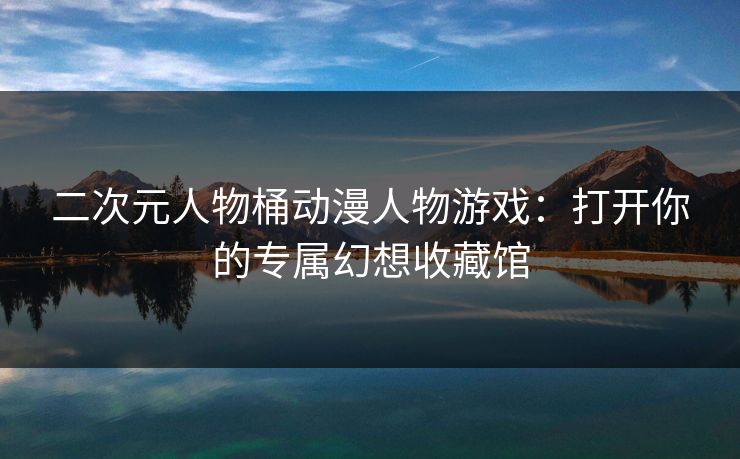 二次元人物桶动漫人物游戏：打开你的专属幻想收藏馆