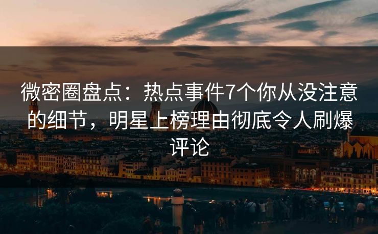 微密圈盘点：热点事件7个你从没注意的细节，明星上榜理由彻底令人刷爆评论