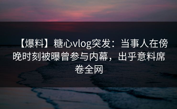【爆料】糖心vlog突发：当事人在傍晚时刻被曝曾参与内幕，出乎意料席卷全网