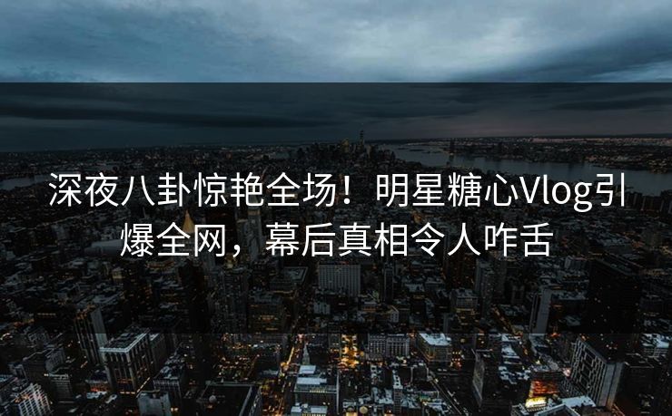 深夜八卦惊艳全场！明星糖心Vlog引爆全网，幕后真相令人咋舌