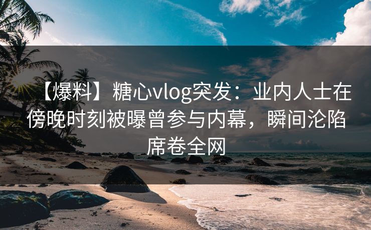 【爆料】糖心vlog突发：业内人士在傍晚时刻被曝曾参与内幕，瞬间沦陷席卷全网
