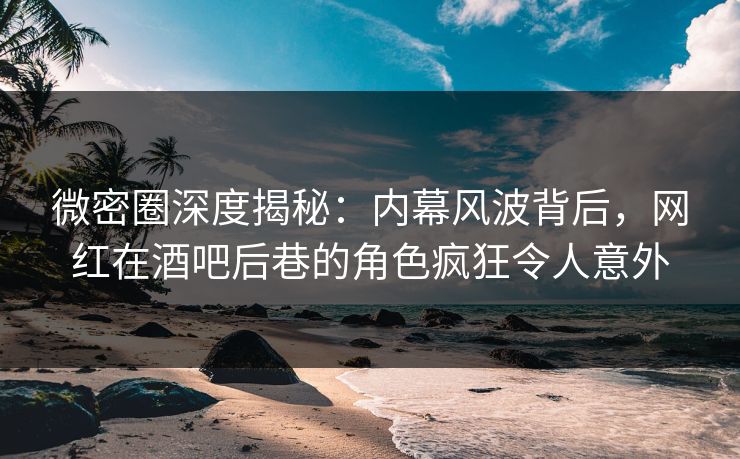 微密圈深度揭秘：内幕风波背后，网红在酒吧后巷的角色疯狂令人意外