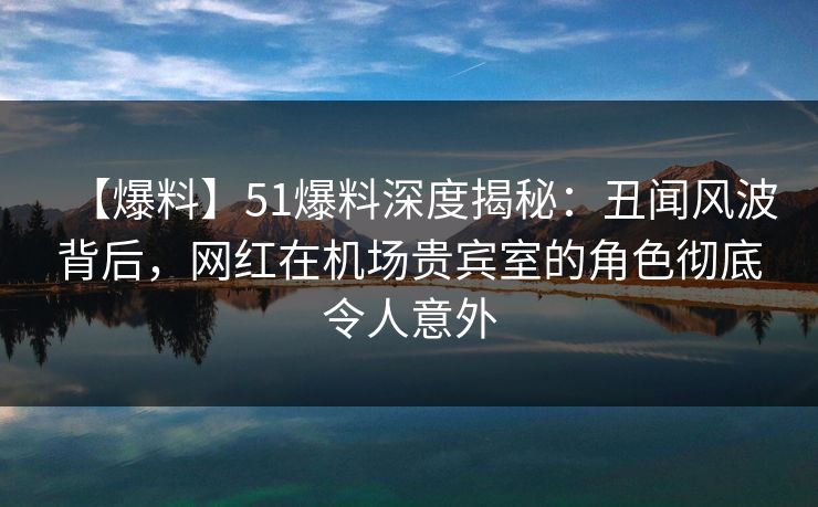 【爆料】51爆料深度揭秘：丑闻风波背后，网红在机场贵宾室的角色彻底令人意外