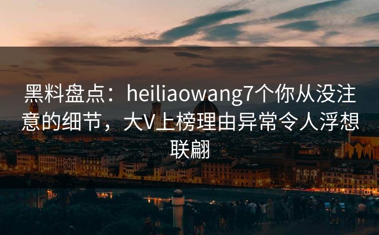 黑料盘点：heiliaowang7个你从没注意的细节，大V上榜理由异常令人浮想联翩