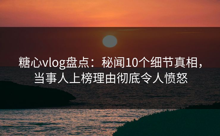 糖心vlog盘点：秘闻10个细节真相，当事人上榜理由彻底令人愤怒
