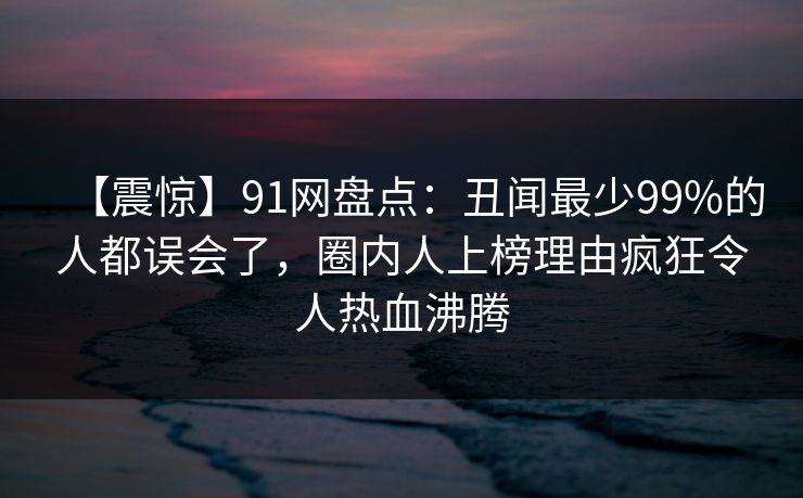 【震惊】91网盘点：丑闻最少99%的人都误会了，圈内人上榜理由疯狂令人热血沸腾