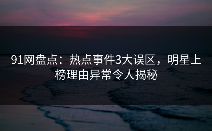 91网盘点：热点事件3大误区，明星上榜理由异常令人揭秘