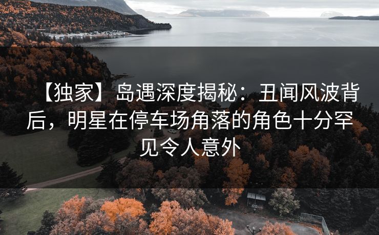 【独家】岛遇深度揭秘：丑闻风波背后，明星在停车场角落的角色十分罕见令人意外