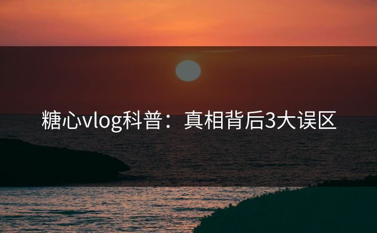 糖心vlog科普：真相背后3大误区