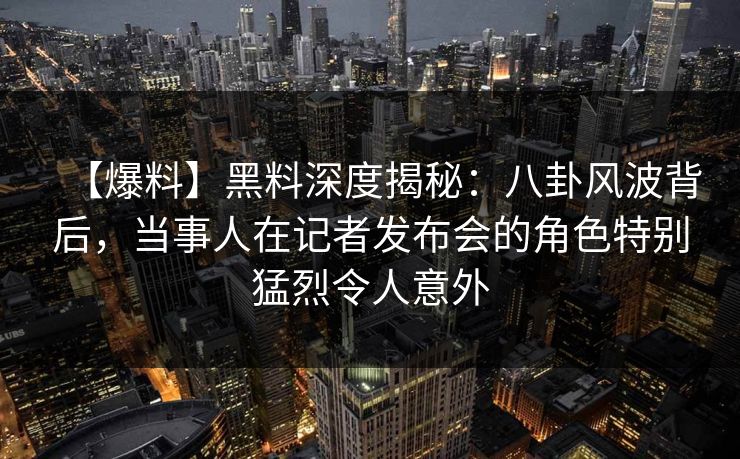 【爆料】黑料深度揭秘：八卦风波背后，当事人在记者发布会的角色特别猛烈令人意外