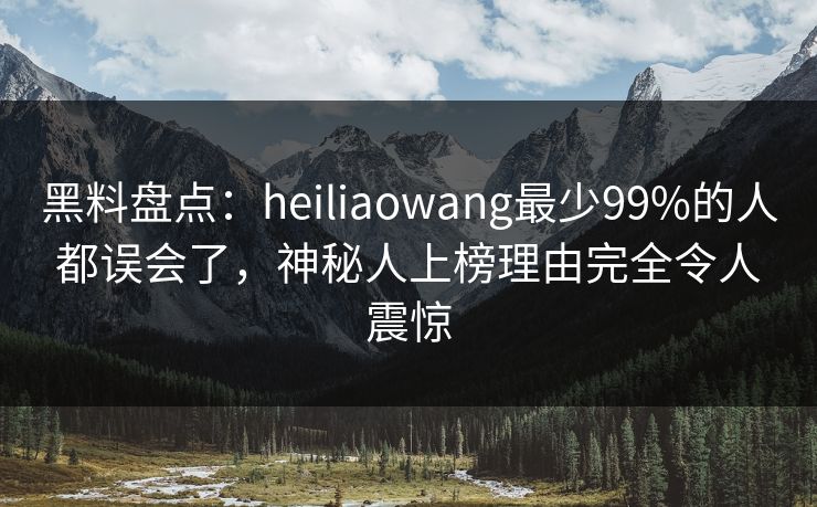 黑料盘点：heiliaowang最少99%的人都误会了，神秘人上榜理由完全令人震惊