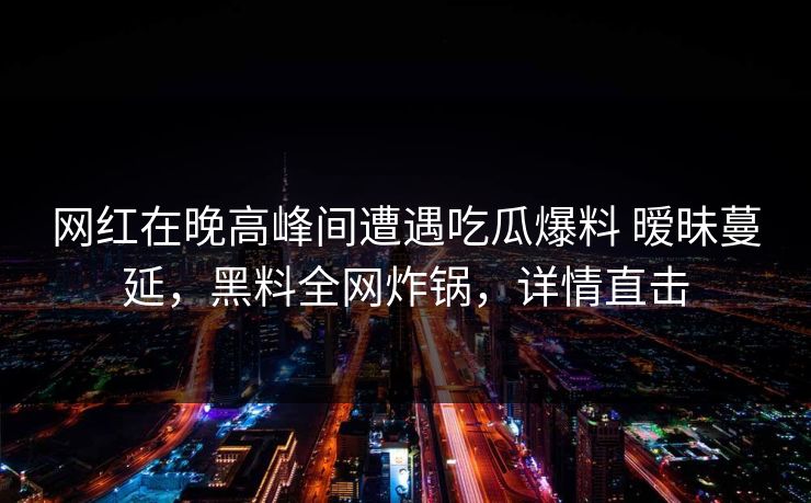 网红在晚高峰间遭遇吃瓜爆料 暧昧蔓延，黑料全网炸锅，详情直击