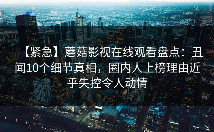 【紧急】蘑菇影视在线观看盘点：丑闻10个细节真相，圈内人上榜理由近乎失控令人动情