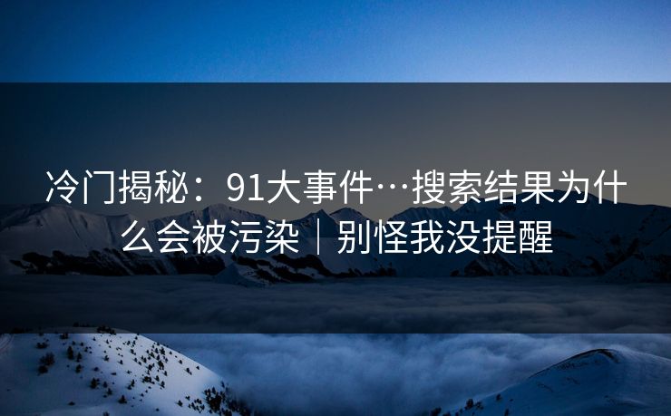 冷门揭秘：91大事件…搜索结果为什么会被污染｜别怪我没提醒