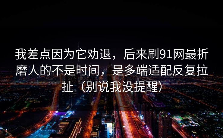 我差点因为它劝退，后来刷91网最折磨人的不是时间，是多端适配反复拉扯（别说我没提醒）