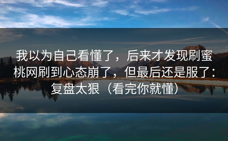 我以为自己看懂了，后来才发现刷蜜桃网刷到心态崩了，但最后还是服了：复盘太狠（看完你就懂）