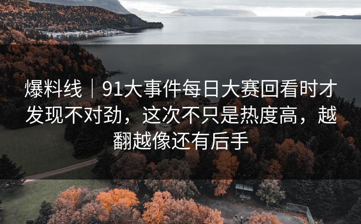 爆料线｜91大事件每日大赛回看时才发现不对劲，这次不只是热度高，越翻越像还有后手