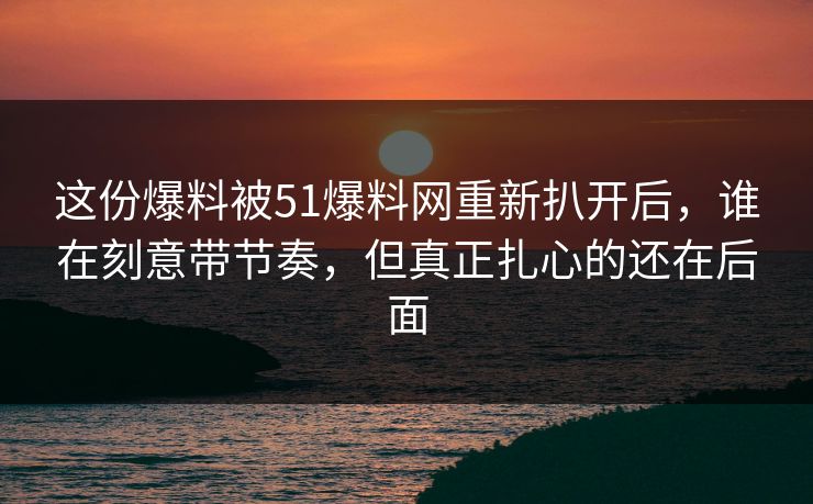 这份爆料被51爆料网重新扒开后，谁在刻意带节奏，但真正扎心的还在后面
